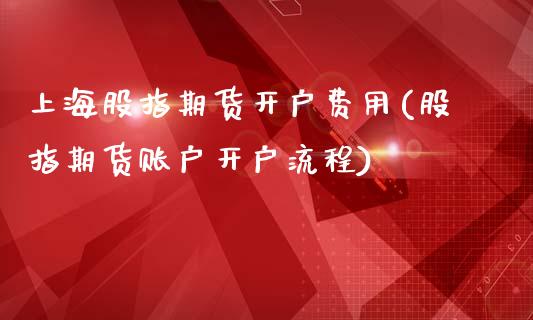 上海股指期货开户费用(股指期货账户开户流程)